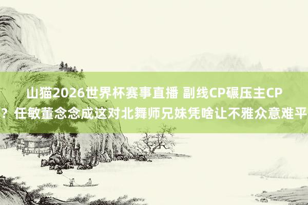 山猫2026世界杯赛事直播 副线CP碾压主CP?任敏董念念成这对北舞师兄妹凭啥让不雅众意难平