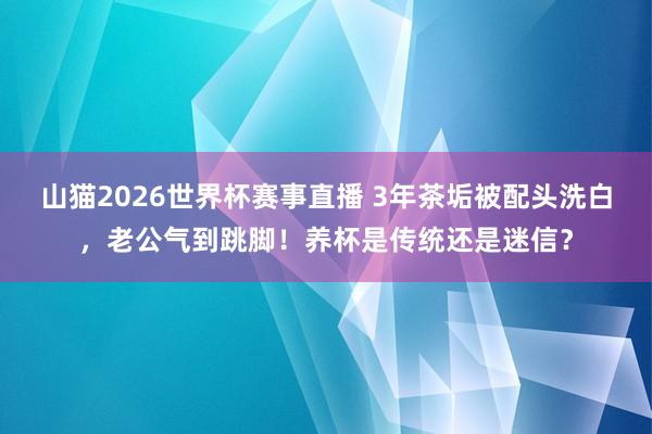 山猫2026世界杯赛事直播 3年茶垢被配头洗白,老公气到跳脚!养杯是传统还是迷信?