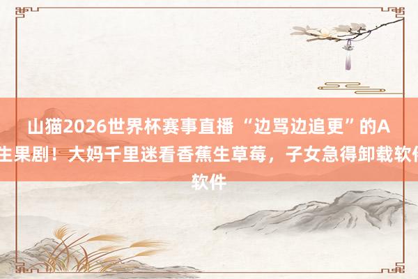 山猫2026世界杯赛事直播 “边骂边追更”的AI生果剧!大妈千里迷看香蕉生草莓,子女急得卸载软件