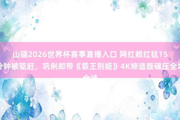 山猫2026世界杯赛事直播入口 网红赖红毯15分钟被驱赶,巩俐却带《霸王别姬》4K缔造版碾压全场