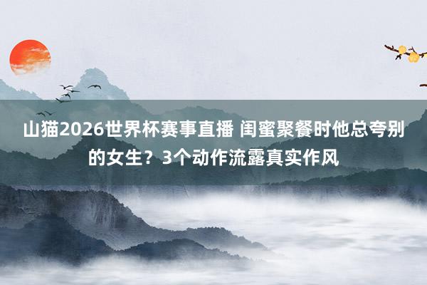 山猫2026世界杯赛事直播 闺蜜聚餐时他总夸别的女生?3个动作流露真实作风