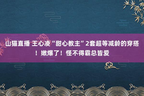 山猫直播 王心凌“甜心教主”2套超等减龄的穿搭！嫩爆了！怪不得霸总皆爱