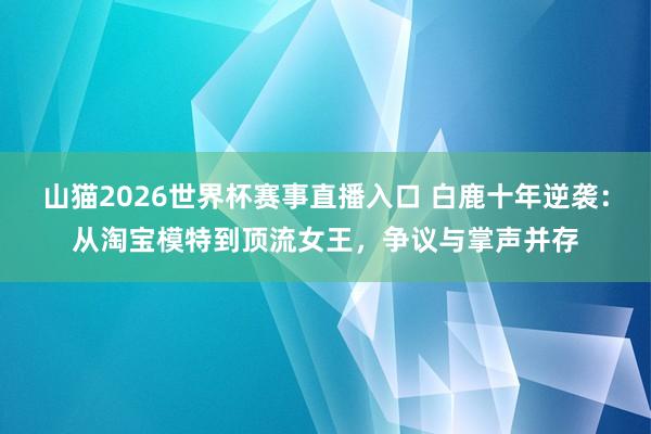 山猫2026世界杯赛事直播入口 白鹿十年逆袭:从淘宝模特到顶流女王,争议与掌声并存