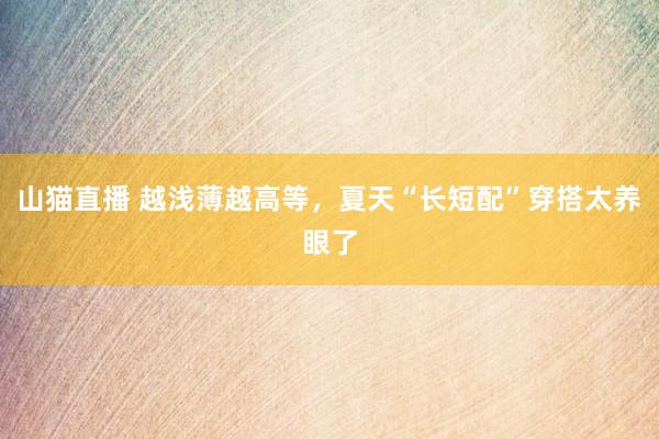 山猫直播 越浅薄越高等,夏天“长短配”穿搭太养眼了