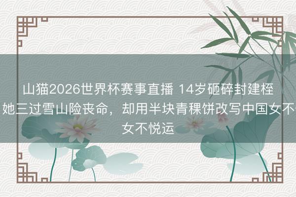 山猫2026世界杯赛事直播 14岁砸碎封建桎梏!她三过雪山险丧命,却用半块青稞饼改写中国女不悦运