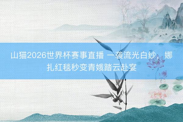 山猫2026世界杯赛事直播 一袭流光白纱,娜扎红毯秒变青娥踏云赴宴