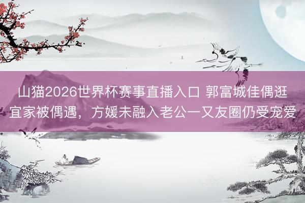 山猫2026世界杯赛事直播入口 郭富城佳偶逛宜家被偶遇，方媛未融入老公一又友圈仍受宠爱