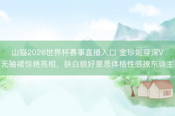 山猫2026世界杯赛事直播入口 金珍妮穿深V无袖裙惊艳亮相,肤白貌好意思体格性感撩东谈主