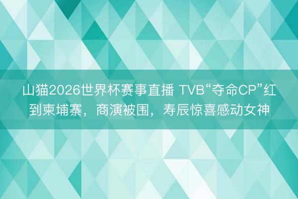 山猫2026世界杯赛事直播 TVB“夺命CP”红到柬埔寨,商演被围,寿辰惊喜感动女神