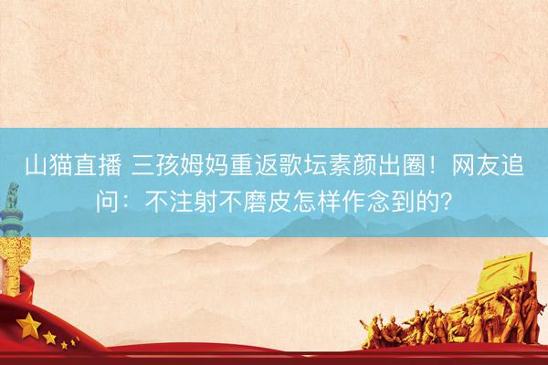 山猫直播 三孩姆妈重返歌坛素颜出圈!网友追问:不注射不磨皮怎样作念到的?