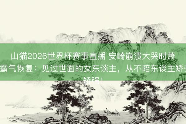 山猫2026世界杯赛事直播 安崎崩溃大哭时萧蔷霸气恢复:见过世面的女东谈主,从不陪东谈主矫强!