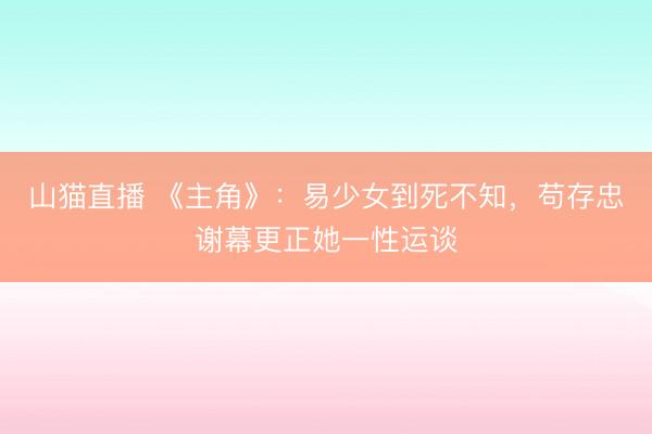 山猫直播 《主角》:易少女到死不知,苟存忠谢幕更正她一性运谈