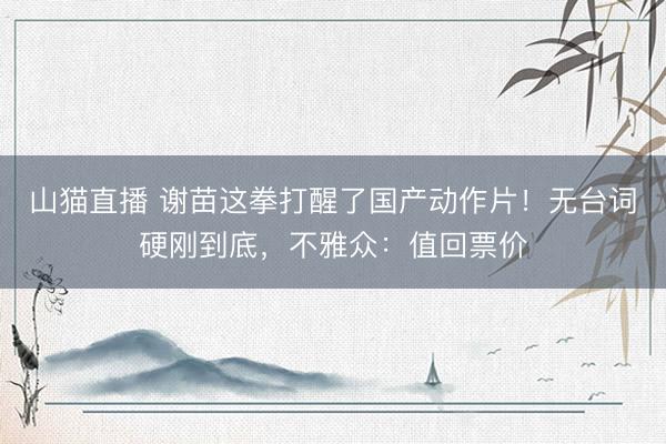 山猫直播 谢苗这拳打醒了国产动作片!无台词硬刚到底,不雅众:值回票价