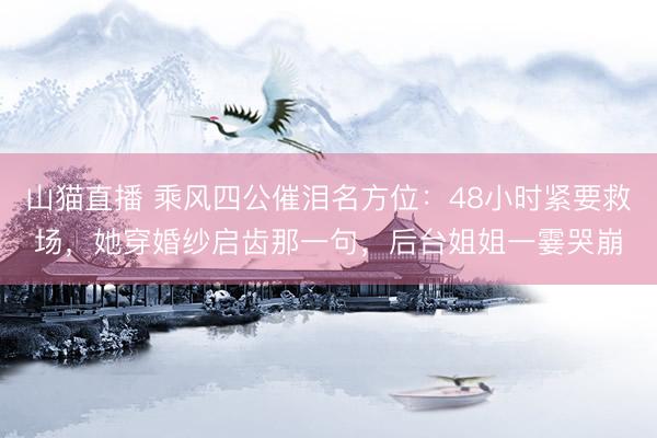 山猫直播 乘风四公催泪名方位：48小时紧要救场，她穿婚纱启齿那一句，后台姐姐一霎哭崩