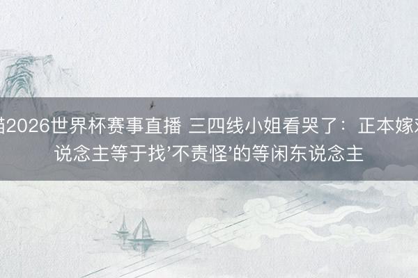 山猫2026世界杯赛事直播 三四线小姐看哭了:正本嫁对东说念主等于找'不责怪'的等闲东说念主
