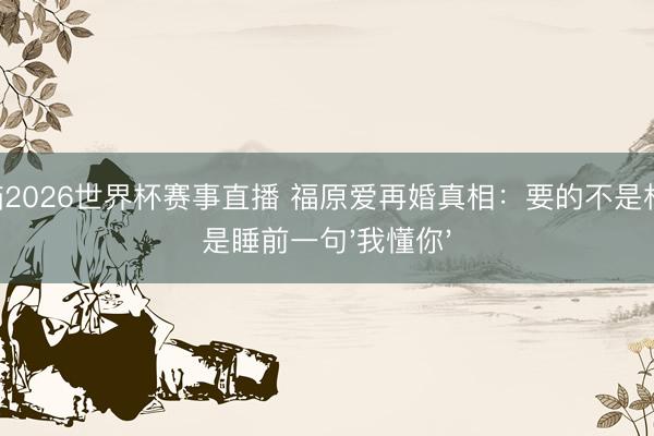 山猫2026世界杯赛事直播 福原爱再婚真相:要的不是权门,是睡前一句'我懂你'
