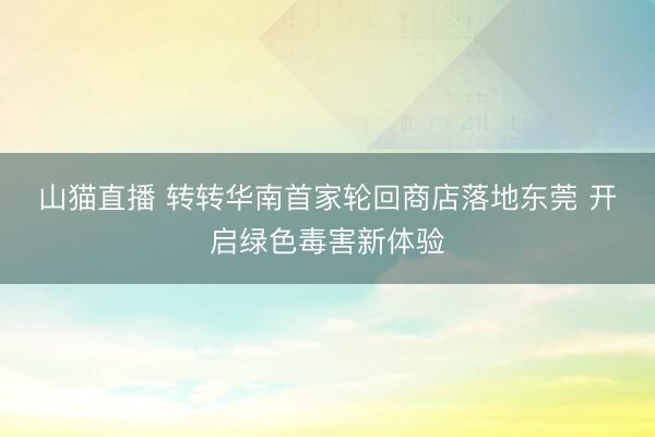 山猫直播 转转华南首家轮回商店落地东莞 开启绿色毒害新体验