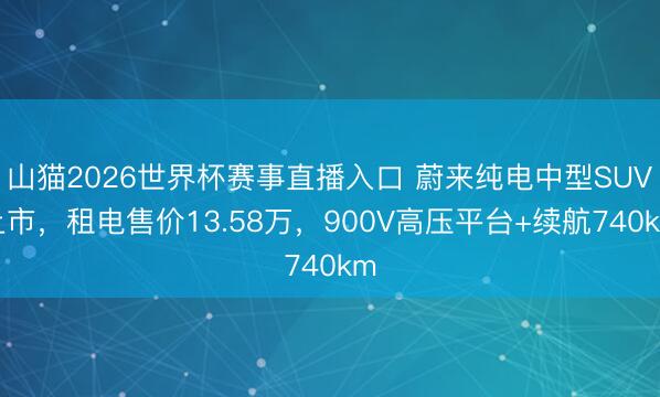 山猫2026世界杯赛事直播入口 蔚来纯电中型SUV上市,租电售价13.58万,900V高压平台+续航740km