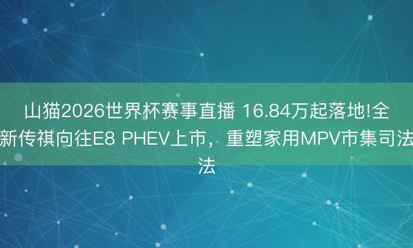 山猫2026世界杯赛事直播 16.84万起落地!全新传祺向往E8 PHEV上市，重塑家用MPV市集司法