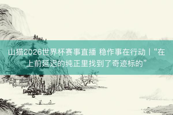 山猫2026世界杯赛事直播 稳作事在行动丨“在上前延迟的纯正里找到了奇迹标的”