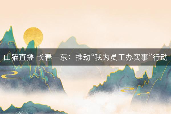 山猫直播 长春一东：推动“我为员工办实事”行动