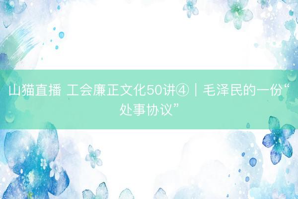 山猫直播 工会廉正文化50讲④|毛泽民的一份“处事协议”