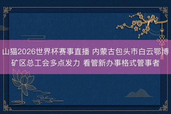 山猫2026世界杯赛事直播 内蒙古包头市白云鄂博矿区总工会多点发力 看管新办事格式管事者
