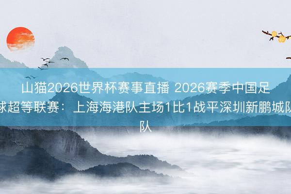 山猫2026世界杯赛事直播 2026赛季中国足球超等联赛:上海海港队主场1比1战平深圳新鹏城队