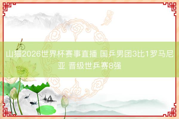 山猫2026世界杯赛事直播 国乒男团3比1罗马尼亚 晋级世乒赛8强