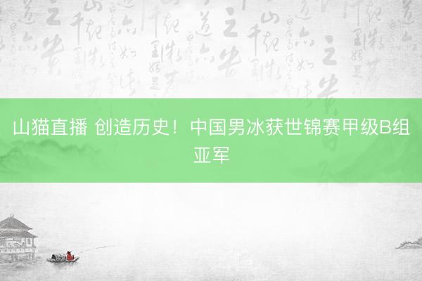 山猫直播 创造历史!中国男冰获世锦赛甲级B组亚军