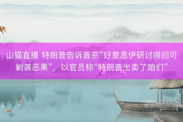 山猫直播 特朗普告诉普京“好意思伊研讨得回可剿袭恶果”,以官员称“特朗普出卖了咱们”