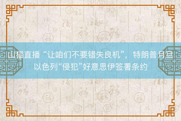 山猫直播 “让咱们不要错失良机”,特朗普月旦以色列“侵犯”好意思伊签署条约
