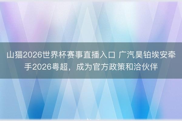 山猫2026世界杯赛事直播入口 广汽昊铂埃安牵手2026粤超,成为官方政策和洽伙伴