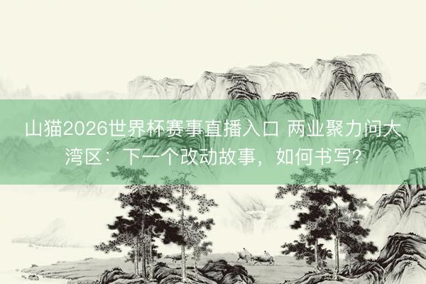 山猫2026世界杯赛事直播入口 两业聚力问大湾区:下一个改动故事,如何书写?