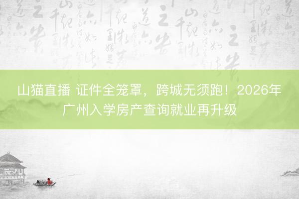 山猫直播 证件全笼罩,跨城无须跑!2026年广州入学房产查询就业再升级