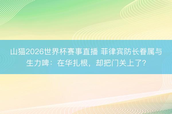 山猫2026世界杯赛事直播 菲律宾防长眷属与生力啤:在华扎根,却把门关上了?