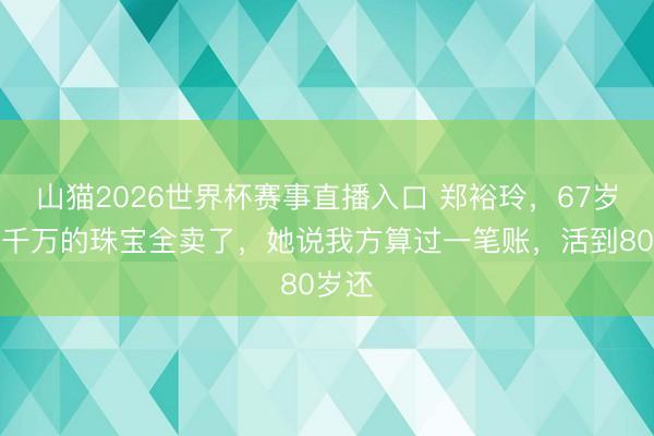 山猫2026世界杯赛事直播入口 郑裕玲,67岁把几千万的珠宝全卖了,她说我方算过一笔账,活到80岁还