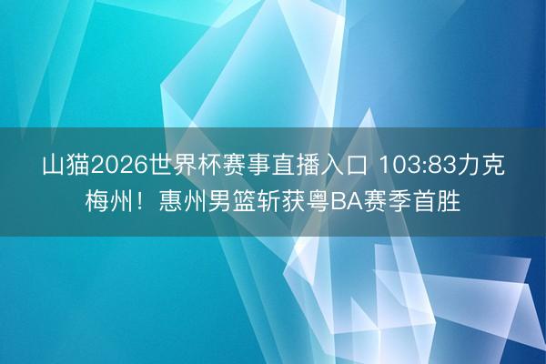 山猫2026世界杯赛事直播入口 103:83力克梅州!惠州男篮斩获粤BA赛季首胜