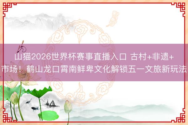 山猫2026世界杯赛事直播入口 古村+非遗+市场！鹤山龙口霄南鲜卑文化解锁五一文旅新玩法