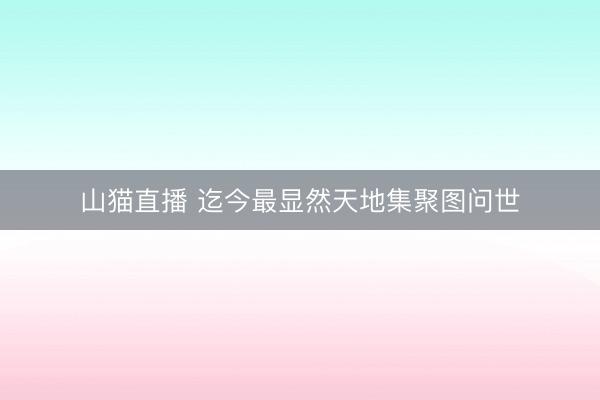 山猫直播 迄今最显然天地集聚图问世