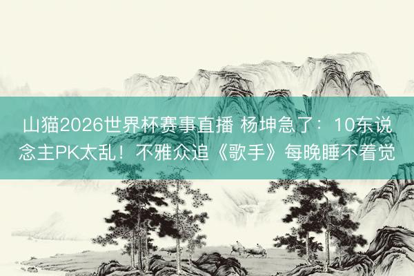 山猫2026世界杯赛事直播 杨坤急了:10东说念主PK太乱!不雅众追《歌手》每晚睡不着觉