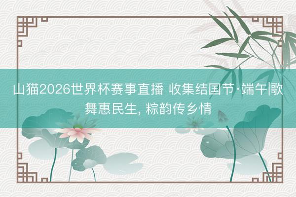 山猫2026世界杯赛事直播 收集结国节·端午|歌舞惠民生, 粽韵传乡情