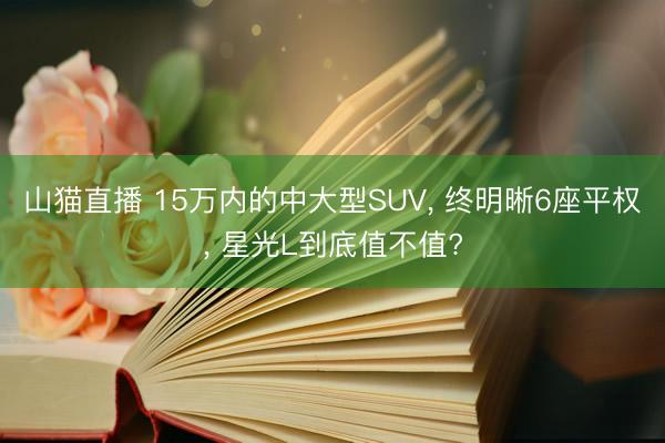 山猫直播 15万内的中大型SUV, 终明晰6座平权, 星光L到底值不值?