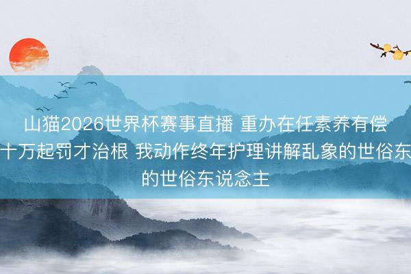 山猫2026世界杯赛事直播 重办在任素养有偿补课,十万起罚才治根 我动作终年护理讲解乱象的世俗东说念主